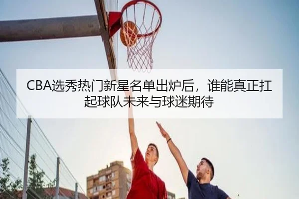 CBA选秀热门新星名单出炉后，谁能真正扛起球队未来与球迷期待