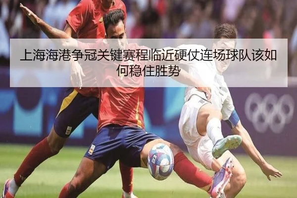 上海海港争冠关键赛程临近硬仗连场球队该如何稳住胜势
